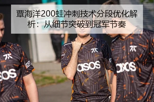 覃海洋200蛙冲刺技术分段优化解析：从细节突破到冠军节奏