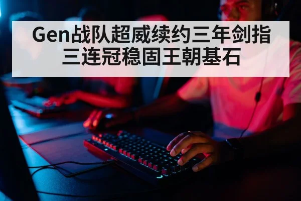 Gen战队超威续约三年剑指三连冠稳固王朝基石